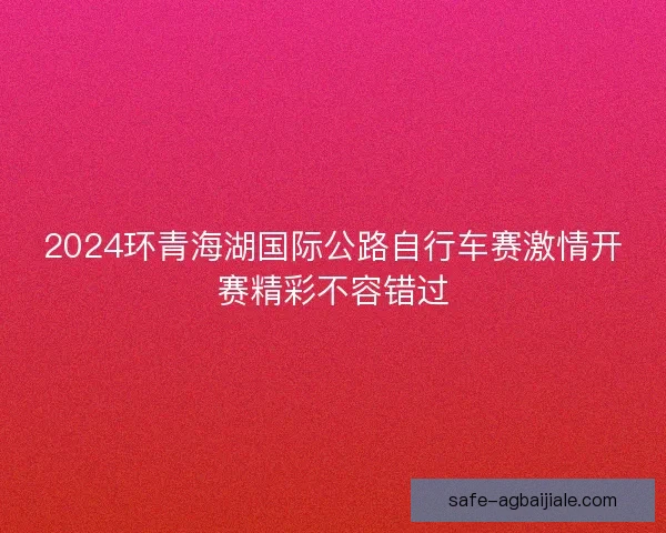 2024环青海湖国际公路自行车赛激情开赛精彩不容错过