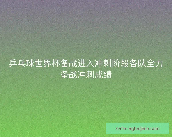 乒乓球世界杯备战进入冲刺阶段各队全力备战冲刺成绩